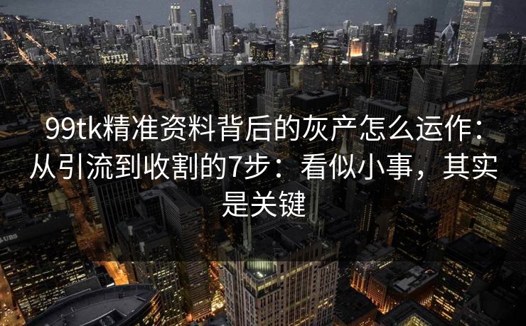 99tk精准资料背后的灰产怎么运作：从引流到收割的7步：看似小事，其实是关键