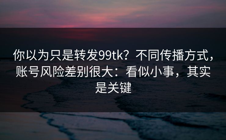 你以为只是转发99tk?不同传播方式,账号风险差别很大:看似小事,其实是关键 你以为只是转发99tk?不同传播方式,账号风险差别很大:看似小事,其实是关键