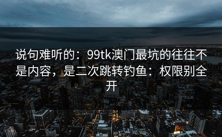 说句难听的：99tk澳门最坑的往往不是内容，是二次跳转钓鱼：权限别全开
