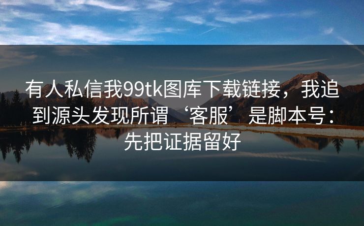 有人私信我99tk图库下载链接，我追到源头发现所谓‘客服’是脚本号：先把证据留好