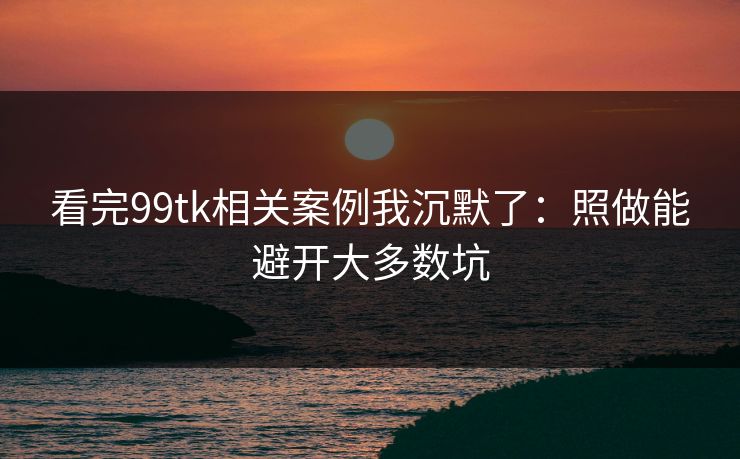 看完99tk相关案例我沉默了:照做能避开大多数坑 看完99tk相关案例我沉默了:照做能避开大多数坑
